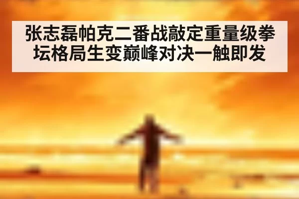 张志磊帕克二番战敲定重量级拳坛格局生变巅峰对决一触即发