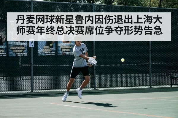 丹麦网球新星鲁内因伤退出上海大师赛年终总决赛席位争夺形势告急